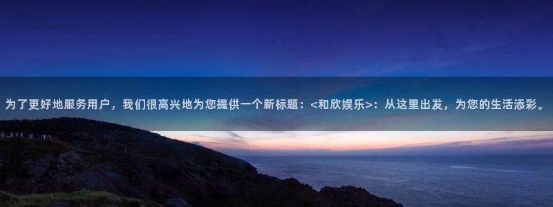 赢乐宝：为了更好地服务用户，我们很高兴地为您提供一个新标题：<和欣娱乐>：从这里出发，为您的生活添彩。